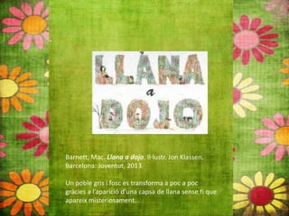 Barnett, Mac. Llana a dojo. Il∙lustr. Jon Klassen.
Barcelona: Joventut, 2013.
Un poble gris i fosc es transforma a poc a poc
gràcies a l’aparició d’una capsa de llana sense fi que
apareix misteriosament...
 