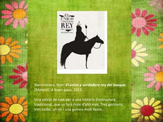 Barrenetxea, Iban. El único y verdadero rey del bosque.
[Mataró]: A buen paso, 2013.
Una edició de luxe per a una història d’estructura
tradicional, que us farà riure d’allò més. Tres germans,
tres corbs, un rei i una guineu molt llesta...
 
