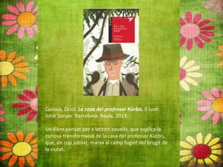 Canosa, Oriol. La casa del professor Kürbis. Il∙lustr.
Jordi Sunyer. Barcelona: Baula, 2013.
Un llibre pensat per a lectors novells, que explica la
curiosa transformació de la casa del professor Kürbis,
que, un cop jubilat, marxa al camp fugint del brogit de
la ciutat.
 