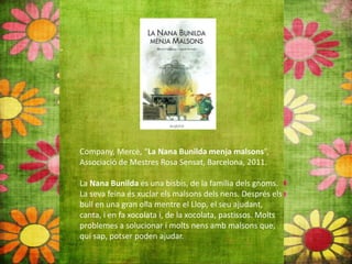 Company, Mercè, “La Nana Bunilda menja malsons”,
Associació de Mestres Rosa Sensat, Barcelona, 2011.
La Nana Bunilda és una bisbis, de la família dels gnoms.
La seva feina és xuclar els malsons dels nens. Després els
bull en una gran olla mentre el Llop, el seu ajudant,
canta, i en fa xocolata i, de la xocolata, pastissos. Molts
problemes a solucionar i molts nens amb malsons que,
qui sap, potser poden ajudar.
 