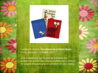 Cuadrench, Antoni. Tres clàssics de la Pilarín Bayés.
Il∙lustr. Barcelona: La Galera, 2013.
Amb la celebració del 50 anys de la Galera, ens
arriben tres petites joies imprescindibles per a conèixer
els orígens d’aquesta gran il∙lustradora de casa nostra.
 