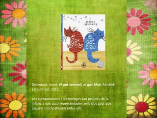 Desmond, Jenni. El gat vermell, el gat blau. Madrid:
Lata de Sal, 2013.
Les comparacions i les enveges tan pròpies de la
infància són aquí representades amb dos gats que
juguen i compateixen entre ells.
 