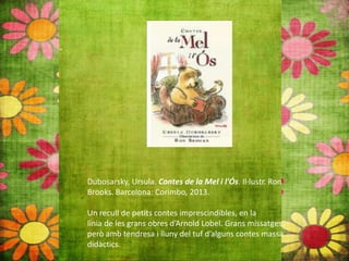 Dubosarsky, Ursula. Contes de la Mel i l'Ós. Il∙lustr. Ron
Brooks. Barcelona: Corimbo, 2013.
Un recull de petits contes imprescindibles, en la
línia de les grans obres d’Arnold Lobel. Grans missatges
però amb tendresa i lluny del tuf d’alguns contes massa
didàctics.
 