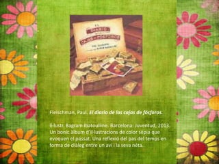 Fleischman, Paul. El diario de las cajas de fósforos.
Il∙lustr. Bagram Ibatoulline. Barcelona: Juventud, 2013.
Un bonic àlbum d’il∙lustracions de color sèpia que
evoquen el passat. Una reflexió del pas del temps en
forma de diàleg entre un avi i la seva néta.
 