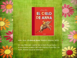 Hole, Stian. El cielo de Anna. Madrid: Kókinos, 2013.
Un nou llibre per a parlar de la mort d’una mare, i
d’una esposa, a partir del món interior d’una filla i un
marit. Poesia visual en estat pur.
 