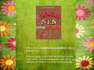 Jeffers, Oliver. L'increïble nen menjallibres. València:
Andana, 2013.
Arriba en català un nou llibre del premiat i estimat
Oliver Jeffers, amb un protagonista molt literari, que
s’empassa els llibres en el sentit literal del terme.
 