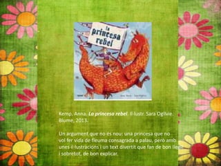 Kemp, Anna. La princesa rebel. Il∙lustr. Sara Ogilvie.
Blume, 2013.
Un argument que no és nou: una princesa que no
vol fer vida de fleuma consagrada a palau, però amb
unes il∙lustracions i un text divertit que fan de bon llegir
i sobretot, de bon explicar.
 