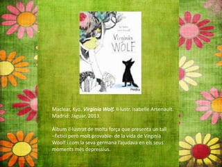 Maclear, Kyo. Virginia Wolf. Il∙lustr. Isabelle Arsenault.
Madrid: Jaguar, 2013.
Àlbum il∙lustrat de molta força que presenta un tall
–fictici però molt provable‐ de la vida de Virginia
Woolf i com la seva germana l’ajudava en els seus
moments més depressius.
 