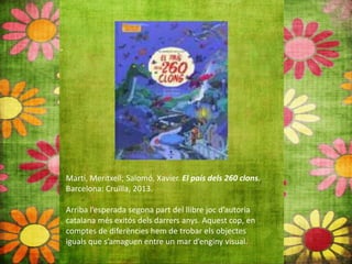Martí, Meritxell; Salomó, Xavier. El país dels 260 clons.
Barcelona: Cruïlla, 2013.
Arriba l’esperada segona part del llibre joc d’autoria
catalana més exitós dels darrers anys. Aquest cop, en
comptes de diferències hem de trobar els objectes
iguals que s’amaguen entre un mar d’enginy visual.
 