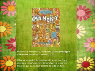 Mizielinska, Aleksandra; Mizielínski, Daniel. Benvinguts
a Mamoko. Barcelona: La Galera, 2013.
Llibre joc de cartró de gran format i sense mots, que
convida a trobar objectes, personatges i a seguir les
històries que s’amaguen darrera de cada un d’ells.
 