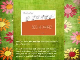 MacKee, David. Seis hombres. Barcelona: Libros del
Zorro Rojo, 2013.
Un text antibelicista amb una edició molt acurada i
unes il∙lustracions de línia simple però amb molta
força, que pot ser un punt de partida perfecte per
parlar de la pau i dels conflictes de la humanitat.
 
