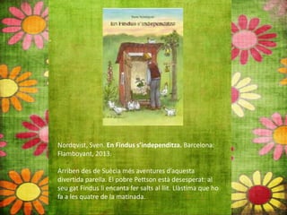 Nordqvist, Sven. En Findus s’independitza. Barcelona:
Flamboyant, 2013.
Arriben des de Suècia més aventures d’aquesta
divertida parella. El pobre Pettson està desesperat: al
seu gat Findus li encanta fer salts al llit. Llàstima que ho
fa a les quatre de la matinada.
 