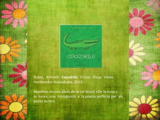 Rubio, Antonio. Cocodrilo. Il∙lustr. Óscar Villán.
Pontevedra: Kalandraka, 2013.
Reediten els cinc títols de la col∙lecció «De la cuna a
la luna», una introducció a la poesia perfecte per als
petits lectors
 