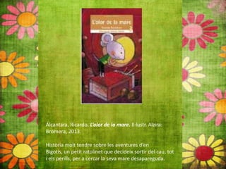 Álcantara, Ricardo. L’olor de la mare. Il∙lustr. Alzira:
Bromera, 2013.
Història molt tendre sobre les aventures d’en
Bigotis, un petit ratolinet que decideix sortir del cau, tot
i els perills, per a cercar la seva mare desapareguda.
 