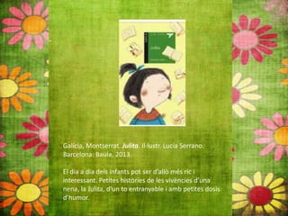 Galícia, Montserrat. Julita. Il∙lustr. Lucía Serrano.
Barcelona: Baula, 2013.
El dia a dia dels infants pot ser d’allò més ric i
interessant. Petites històries de les vivències d’una
nena, la Julita, d’un to entranyable i amb petites dosis
d’humor.
 