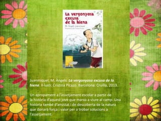 Juanmiquel, M. Àngels. La vergonyosa excusa de la
hiena. Il∙lustr. Cristina Picazo. Barcelona: Cruïlla, 2013.
Un apropament a l’assetjament escolar a partir de
la història d’aquest jove que marxa a viure al camp. Una
història també d’amistat i de descoberta de la natura
que donarà força i valor per a trobar solucions a
l’assetjament.
 