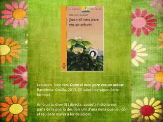 Leeuwen, Joke van. Quan el meu pare era un arbust.
Barcelona: Cruïlla, 2013. (El vaixell de vapor. Sèrie
taronja).
Amb un to divertit i directa, aquesta història ens
parla de la guerra des dels ulls d’una nena que veu com
el seu pare marxa a fer de soldat.
 