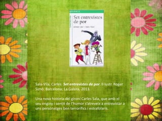 Sala-Vila, Carles. Set entrevistes de por. Il∙lustr. Roger
Simó. Barcelona: La Galera, 2013.
Una nova història del gironí Carles Sala, que amb el
seu enginy i sentit de l’humor s’atreveix a entrevistar a
uns personatges ben terrorífics i estrafolaris.
 