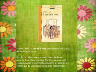 Schami, Rafik. El cor de la nina. Barcelona: Cruïlla, 2013.
(El Vaixell de Vapor).
Reculls de petites aventures del dia a dia d’una
nena, la Tina, i la seva amiga Comtú, una nina molt
espavilada que sempre troba solucions als problemes,
encara que de vegades són una mica esbojarrades.
 