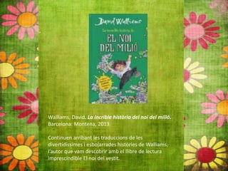Walliams, David. La incrible història del noi del milió.
Barcelona: Montena, 2013.
Continuen arribant les traduccions de les
divertidíssimes i esbojarrades històries de Walliams,
l’autor que vam descobrir amb el llibre de lectura
imprescindible El noi del vestit.
 