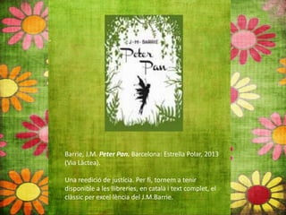 Barrie, J.M. Peter Pan. Barcelona: Estrella Polar, 2013
(Via Làctea).
Una reedició de justícia. Per fi, tornem a tenir
disponible a les llibreries, en català i text complet, el
clàssic per excel∙lència del J.M.Barrie.
 