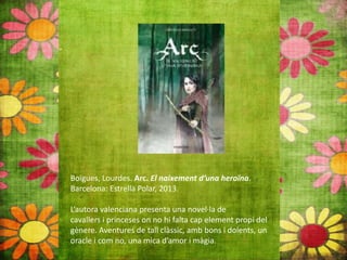 Boïgues, Lourdes. Arc. El naixement d’una heroïna.
Barcelona: Estrella Polar, 2013.
L’autora valenciana presenta una novel∙la de
cavallers i princeses on no hi falta cap element propi del
gènere. Aventures de tall clàssic, amb bons i dolents, un
oracle i com no, una mica d’amor i màgia.
 