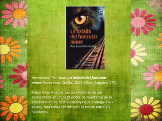 Hernàndez, Pau‐Joan. La balada del funicular
miner. Barcelona: Cruïlla, 2013. (Gran Angular; 172).
Premi Gran Angular per una història de por
ambientada en un petit poble de muntanya on la
presència d’una bèstia estranya que s’amaga a les
afores, farà créixer el misteri i la tensió entre els
habitants.
 