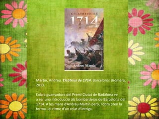 Martín, Andreu. Cicatrius de 1714. Barcelona: Bromera,
2013.
L’obra guanyadora del Premi Ciutat de Badalona ve
a ser una introducció als bombardejos de Barcelona del
1714. A les mans d’Andreu Martín però, l’obra pren la
forma i el ritme d’un relat d’intriga.
 
