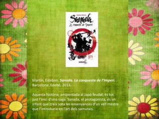 Martín, Esteban. Sanada. La conquesta de l’Imperi.
Barcelona: Edebé, 2013.
Aquesta història, ambientada al Japó feudal, és tot
just l’inici d’una saga. Sanada, el protagonista, és un
infant que creix sota les ensenyances d’un vell mestre
que l’introdueix en l’art dels samurais.
 
