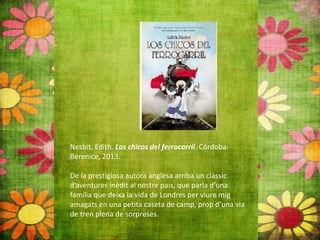 Nesbit, Edith. Los chicos del ferrocarril. Córdoba:
Berenice, 2013.
De la prestigiosa autora anglesa arriba un clàssic
d’aventures inèdit al nostre país, que parla d’una
família que deixa la vida de Londres per viure mig
amagats en una petita caseta de camp, prop d’una via
de tren plena de sorpreses.
 