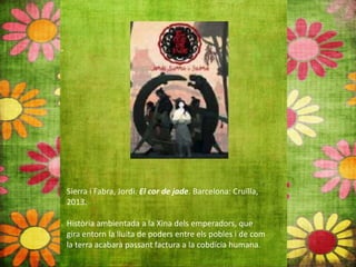 Sierra i Fabra, Jordi. El cor de jade. Barcelona: Cruïlla,
2013.
Història ambientada a la Xina dels emperadors, que
gira entorn la lluita de poders entre els pobles i de com
la terra acabarà passant factura a la cobdícia humana.
 