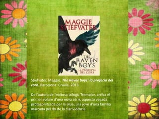 Stiefvater, Maggie. The Raven boys: la profecia del
corb. Barcelona: Cruïlla, 2013.
De l’autora de l’exitosa trilogia Tremolor, arriba el
primer volum d’una nova sèrie, aquesta vegada
protagonitzada per la Blue, una jove d’una família
marcada pel do de la clarividència.
 