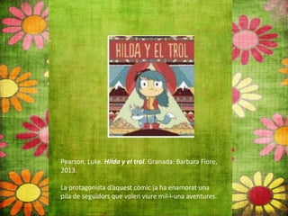 Pearson, Luke. Hilda y el trol. Granada: Barbara Fiore,
2013.
La protagonista d’aquest còmic ja ha enamorat una
pila de seguidors que volen viure mil‐i‐una aventures.
 