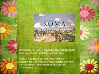 Hernández, Pau Joan. El gran llibre sobre Roma. Il∙lustr.
Jordi Vila i Delclòs. Barcelona: Combel, 2013.
Després d’Egipte, l’editorial Combel continua
apostant per la qualitat i la creació autòctona de llibres
de coneixements amb format de llibre joc. Una
excel∙lent notícia.
 
