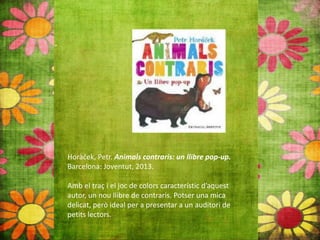 Horàček, Petr. Animals contraris: un llibre pop‐up.
Barcelona: Joventut, 2013.
Amb el traç i el joc de colors característic d’aquest
autor, un nou llibre de contraris. Potser una mica
delicat, però ideal per a presentar a un auditori de
petits lectors.
 