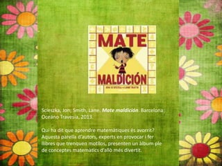 Scieszka, Jon; Smith, Lane. Mate maldición. Barcelona:
Oceáno Travesía, 2013.
Qui ha dit que aprendre matemàtiques és avorrit?
Aquesta parella d’autors, experts en provocar i fer
llibres que trenquen motllos, presenten un àlbum ple
de conceptes matemàtics d’allò més divertit.
 