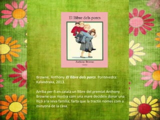 Browne, Anthony. El llibre dels porcs. Pontevedra:
Kalandraka, 2013.
Arriba per fi en català un llibre del premiat Anthony
Browne que mostra com una mare decideix donar una
lliçó a la seva família, farta que la tractin nomes com a
minyona de la casa.
 