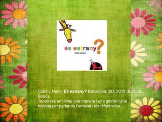 Colom, Núria. És estrany? Barcelona: SD, 2013 (El Dodo
Bobo).
Tenen res en comú una marieta i una girafa? Una
història per parlar de l’amistat i les diferències.
 