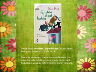 Donat, Marc. La rateta i el gat burleta. Il∙lustr. Pedro
Rodríguez. Barcelona: Cruïlla, 2013.
Una nova versió del conegut conte de la rateta que
escombrava l’escaleta, però enriquida, tant a nivell
textual com visual de referències literàries i culturals.
 