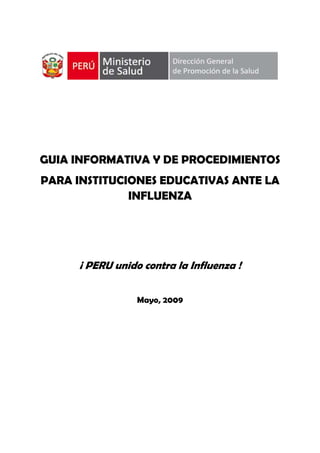  
GUIA INFORMATIVA Y DE PROCEDIMIENTOS
PARA INSTITUCIONES EDUCATIVAS ANTE LA
INFLUENZA
¡ PERU unido contra la Influenza !
Mayo, 2009
 