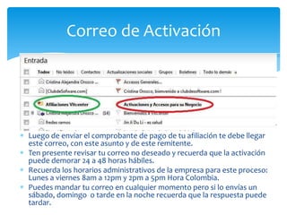 Correo de Activación




Luego de enviar el comprobante de pago de tu afiliación te debe llegar
este correo, con este asunto y de este remitente.
Ten presente revisar tu correo no deseado y recuerda que la activación
puede demorar 24 a 48 horas hábiles.
Recuerda los horarios administrativos de la empresa para este proceso:
Lunes a viernes 8am a 12pm y 2pm a 5pm Hora Colombia.
Puedes mandar tu correo en cualquier momento pero si lo envías un
sábado, domingo o tarde en la noche recuerda que la respuesta puede
tardar.
 
