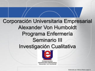 Corporación Universitaria Empresarial
Alexander Von Humboldt
Programa Enfermería
Seminario III
Investigación Cualitativa
Elaborado por: Mónica María López G.
 