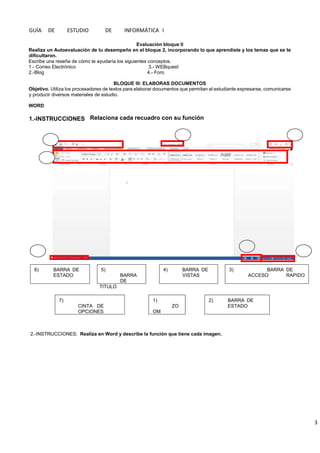 GUÍA DE ESTUDIO DE INFORMÁTICA I
3
Evaluación bloque II
Realiza un Autoevaluación de tu desempeño en el bloque 2, incorporando lo que aprendiste y los temas que se te
dificultaron.
Escribe una reseña de cómo te ayudaría los siguientes conceptos.
1.- Correo Electrónico 3.- WEBquest
2.-Blog 4.- Foro
BLOQUE III: ELABORAS DOCUMENTOS
Objetivo. Utiliza los procesadores de textos para elaborar documentos que permitan al estudiante expresarse, comunicarse
y producir diversos materiales de estudio.
WORD
6) BARRA DE
ESTADO
5)
BARRA
DE
4) BARRA DE
VISTAS
3) BARRA DE
ACCESO RAPIDO
TITULO
7)
CINTA DE
OPCIONES
1)
ZO
OM
2) BARRA DE
ESTADO
2.-INSTRUCCIONES: Realiza en Word y describe la función que tiene cada imagen.
1.-INSTRUCCIONES Relaciona cada recuadro con su función
 