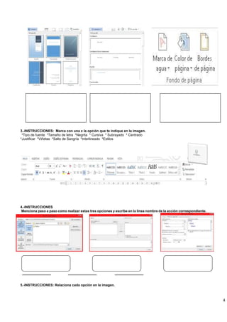 4
3.-INSTRUCCIONES: Marca con una x la opción que te indique en la imagen.
*Tipo de fuente *Tamaño de letra *Negrita * Cursiva * Subrayado * Centrado
*Justificar *Viñetas *Salto de Sangría *Interlineado *Estilos
4.-INSTRUCCIONES
Menciona paso a paso como realizar estas tres opciones y escribe en la línea nombre de la acción correspondiente.
_______________ _______________ _______________
5.-INSTRUCCIONES: Relaciona cada opción en la imagen.
 