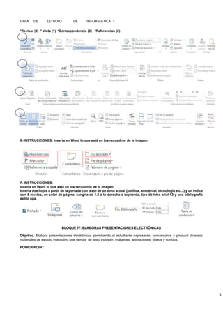 GUÍA DE ESTUDIO DE INFORMÁTICA I
5
*Revisar (4) * Vista (1) *Correspondencia (3) *Referencias (2)
6.-INSTRUCCIONES: Inserta en Word lo que está en los recuadros de la imagen.
7.-INSTRUCCIONES:
Inserta en Word lo que está en los recuadros de la imagen.
Inserta dos hojas a partir de la portada con texto de un tema actual (política, ambiental, tecnología etc...) y un índice
con 5 niveles, un color de página, sangría de 1.5 a la derecha e izquierda, tipo de letra arial 13 y una bibliografía
estilo apa.
BLOQUE IV: ELABORAS PRESENTACIONES ELECTRÓNICAS
Objetivo. Elabora presentaciones electrónicas permitiendo al estudiante expresarse, comunicarse y producir diversos
materiales de estudio interactivo que demás de texto incluyan, imágenes, animaciones, videos y sonidos.
POWER POINT
 