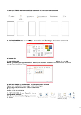 6
1.-INSTRUCCIONES: Describe cada imagen presentada en el recuadro correspondiente.
2.-INSTRUCCIONES Realiza un SmartArt que represente el tema (Tecnología) con el diseño “engranaje”
POWER POINT
3.-INSTRUCCIONES VALOR 10 PUNTOS
Realiza una Grafica que represente el tema (México) con un diseño columna: Con la información de la creciente
demográfica en los últimos 10 años.
4.-INSTRUCCIONES; En una diapositiva inserta las siguientes opciones:
Hipervínculo: escribe el link de una página de interés tecnológico
Encabezado y pie de página: fecha / tema correspondiente
Numeración
Objeto: archivo de pc personal
5.-INSTRUCCIONES: En una diapositiva inserta
las siguientes opciones:
Un video que represente la tecnología y un audio de
tu agrado.
 