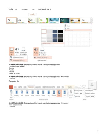 GUÍA DE ESTUDIO DE INFORMÁTICA I
7
6.-INSTRUCCIONES: En una diapositiva inserta las siguientes opciones:
Un diseño de tu agrado
Colores
Fuentes
Efectos
Estilos de fondo
7.-INSTRUCCIONES: En una diapositiva inserta las siguientes opciones: Transición:
Duración
8.-INSTRUCCIONES: En una diapositiva inserta las siguientes opciones: Animación
Inicio (después de)
Duración
Después de
 