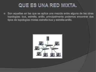  Son aquellas en las que se aplica una mezcla entre alguna de las otras
topologías: bus, estrella, anillo, principalmente podemos encontrar dos
tipos de topologías mixtas estrella-bus y estrella-anillo.
 