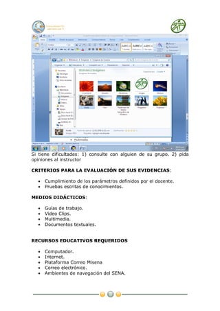 Si tiene dificultades: 1) consulte con alguien de su grupo. 2) pida
opiniones al instructor

CRITERIOS PARA LA EVALUACIÓN DE SUS EVIDENCIAS:

  •   Cumplimiento de los parámetros definidos por el docente.
  •   Pruebas escritas de conocimientos.

MEDIOS DIDÁCTICOS:

  •   Guías de trabajo.
  •   Video Clips.
  •   Multimedia.
  •   Documentos textuales.


RECURSOS EDUCATIVOS REQUERIDOS

  •   Computador.
  •   Internet.
  •   Plataforma Correo Misena
  •   Correo electrónico.
  •   Ambientes de navegación del SENA.
 