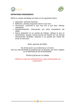ESTRATEGIA PEDAGÓGICA

Defina su propia estrategia con base en los siguientes ítems:

  •   Aplicación: aprenda haciendo.
  •   Reflexión: plantee preguntas sobre lo que hizo.
  •   Teorización: confronte lo que hizo con lo que leyó. Plantee
      respuestas.
  •   Complementación: Intercambie con otros compañeros del
      SENA.
  •   Nueva aplicación en su puesto de trabajo: aplique lo que va
      aprendiendo. Busque nuevas formas de hacerlo con las nuevas
      herramientas recibidas, explícalo si es posible por medio del
      email al instructor.


                      Señor aprendiz del SENA:

             No olvide poner sus evidencias en el email.
Una vez esté aprobada la evidencia por su docente, por favor colgarla
               en el PORTAFOLIO DE ACTIVIDADES.

                    Muchas gracias por su trabajo

      ¡¡¡Revise su plan de entrenamiento y siga construyendo sus
                              evidencias!!!
 